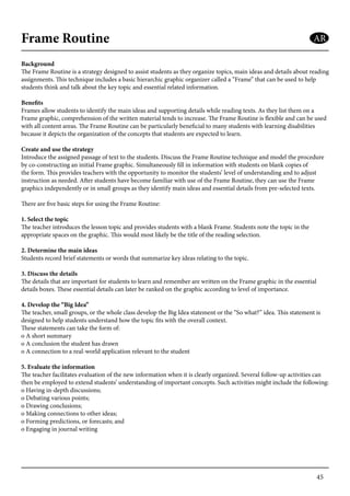 45
Frame Routine
Background
The Frame Routine is a strategy designed to assist students as they organize topics, main ideas and details about reading
assignments. This technique includes a basic hierarchic graphic organizer called a “Frame” that can be used to help
students think and talk about the key topic and essential related information.
Benefits
Frames allow students to identify the main ideas and supporting details while reading texts. As they list them on a
Frame graphic, comprehension of the written material tends to increase. The Frame Routine is flexible and can be used
with all content areas. The Frame Routine can be particularly beneficial to many students with learning disabilities
because it depicts the organization of the concepts that students are expected to learn.
Create and use the strategy
Introduce the assigned passage of text to the students. Discuss the Frame Routine technique and model the procedure
by co-constructing an initial Frame graphic. Simultaneously fill in information with students on blank copies of
the form. This provides teachers with the opportunity to monitor the students’ level of understanding and to adjust
instruction as needed. After students have become familiar with use of the Frame Routine, they can use the Frame
graphics independently or in small groups as they identify main ideas and essential details from pre-selected texts.
There are five basic steps for using the Frame Routine:
1. Select the topic
The teacher introduces the lesson topic and provides students with a blank Frame. Students note the topic in the
appropriate spaces on the graphic. This would most likely be the title of the reading selection.
2. Determine the main ideas
Students record brief statements or words that summarize key ideas relating to the topic.
3. Discuss the details
The details that are important for students to learn and remember are written on the Frame graphic in the essential
details boxes. These essential details can later be ranked on the graphic according to level of importance.
4. Develop the “Big Idea”
The teacher, small groups, or the whole class develop the Big Idea statement or the “So what?” idea. This statement is
designed to help students understand how the topic fits with the overall context.
These statements can take the form of:
o A short summary
o A conclusion the student has drawn
o A connection to a real-world application relevant to the student
5. Evaluate the information
The teacher facilitates evaluation of the new information when it is clearly organized. Several follow-up activities can
then be employed to extend students’ understanding of important concepts. Such activities might include the following:
o Having in-depth discussions;
o Debating various points;
o Drawing conclusions;
o Making connections to other ideas;
o Forming predictions, or forecasts; and
o Engaging in journal writing
AR
 
