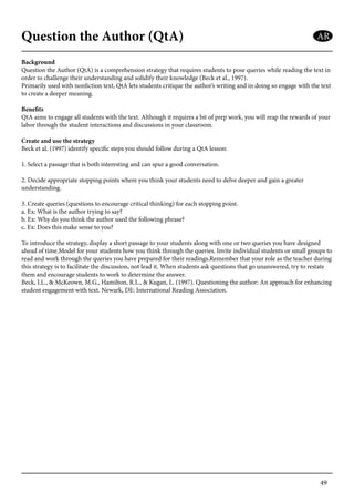 49
Question the Author (QtA)
Background
Question the Author (QtA) is a comprehension strategy that requires students to pose queries while reading the text in
order to challenge their understanding and solidify their knowledge (Beck et al., 1997).
Primarily used with nonfiction text, QtA lets students critique the author’s writing and in doing so engage with the text
to create a deeper meaning.
Benefits
QtA aims to engage all students with the text. Although it requires a bit of prep work, you will reap the rewards of your
labor through the student interactions and discussions in your classroom.
Create and use the strategy
Beck et al. (1997) identify specific steps you should follow during a QtA lesson:
1. Select a passage that is both interesting and can spur a good conversation.
2. Decide appropriate stopping points where you think your students need to delve deeper and gain a greater
understanding.
3. Create queries (questions to encourage critical thinking) for each stopping point.
a. Ex: What is the author trying to say?
b. Ex: Why do you think the author used the following phrase?
c. Ex: Does this make sense to you?
To introduce the strategy, display a short passage to your students along with one or two queries you have designed
ahead of time.Model for your students how you think through the queries. Invite individual students or small groups to
read and work through the queries you have prepared for their readings.Remember that your role as the teacher during
this strategy is to facilitate the discussion, not lead it. When students ask questions that go unanswered, try to restate
them and encourage students to work to determine the answer.
Beck, I.L., & McKeown, M.G., Hamilton, R.L., & Kugan, L. (1997). Questioning the author: An approach for enhancing
student engagement with text. Newark, DE: International Reading Association.
AR
 