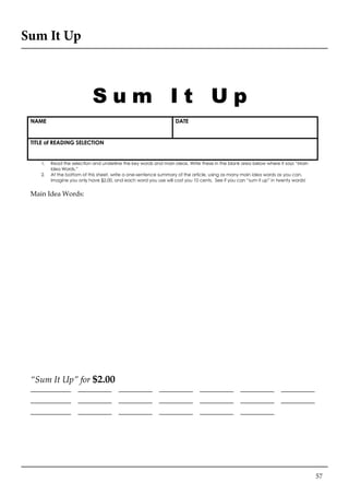 57
Sum It Up
S u m I t U p
NAME DATE
TITLE of READING SELECTION
1. Read the selection and underline the key words and main ideas. Write these in the blank area below where it says “Main
Idea Words.”
2. At the bottom of this sheet, write a one-sentence summary of the article, using as many main idea words as you can.
Imagine you only have $2.00, and each word you use will cost you 10 cents. See if you can “sum it up” in twenty words!
Main Idea Words:
“Sum It Up” for $2.00
____________ __________ __________ __________ __________ __________ __________
____________ __________ __________ __________ __________ __________ __________
____________ __________ __________ __________ __________ __________
Adapted from Pat Widdowson
Surry County (NC) Schools
 
