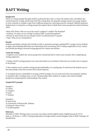 60
RAFT Writing
Background
RAFT is a writing strategy that helps students understand their role as a writer, the audience they will address, the
varied formats for writing, and the topic they’ll be writing about. By using this strategy, teachers encourage students
to write creatively, to consider a topic from a different perspective, and to gain practice writing for different audiences.
Students learn to respond to a writing prompt that requires them to think about various perspectives (Santa & Havens,
1995):
• Role of the Writer: Who are you as the writer? A pilgrim? A soldier? The President?
• Audience: To whom are you writing? A political rally? A potential employer?
• Format: In what format are you writing? A letter? An advertisement? A speech?
• Topic: What are you writing about?
Benefits
Students must think creatively and critically in order to respond to prompts, making RAFT a unique way for students
to apply critical thinking skills about new information they are learning. RAFT writing is applicable in every content
area thereby providing a universal writing approach for content area teachers.
Create the strategy
1. Explain to your students the various perspectives (mentioned above) writers must consider when completing any
writing assignment.
2. Display a RAFT writing prompt to your class and model on an overhead or Elmo how you would write in response
to the prompt.
3. Have students react to another writing prompt individually, or in small groups. It works best if all students react to
the same prompt so the class can learn from varied responses.
4. As students become comfortable in reacting to RAFT prompts, you can create more than one prompt for students
to respond to after a reading, lesson, or unit. Varied prompts allow students to compare and contrast multiple
perspectives, deepening their understanding of the content.
Sample RAFT prompts
Example 1:
R: Citizen
A: Congress
F: Letter
T: Taxation
Example 2:
R: Scout Finch
A: Community of Monroeville, Alabama
F: Eulogy for Atticus Finch
T: Social Inequality
References
Mitchell, D. (1996). Writing to learn across the curriculum and the English teacher. English Journal, 85, 93-97.
Santa, C., & Havens, L. (1995). Creating independence through student-owned strategies: Project CRISS. Dubuque, IA:
Kendall Hunt.
AR
 