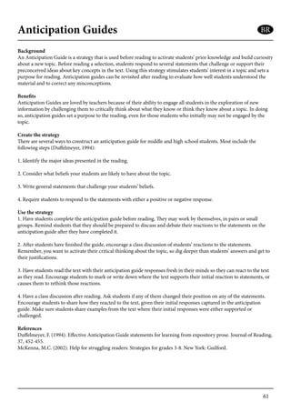 61
Anticipation Guides
Background
An Anticipation Guide is a strategy that is used before reading to activate students’ prior knowledge and build curiosity
about a new topic. Before reading a selection, students respond to several statements that challenge or support their
preconceived ideas about key concepts in the text. Using this strategy stimulates students’ interest in a topic and sets a
purpose for reading. Anticipation guides can be revisited after reading to evaluate how well students understood the
material and to correct any misconceptions.
Benefits
Anticipation Guides are loved by teachers because of their ability to engage all students in the exploration of new
information by challenging them to critically think about what they know or think they know about a topic. In doing
so, anticipation guides set a purpose to the reading, even for those students who initially may not be engaged by the
topic.
Create the strategy
There are several ways to construct an anticipation guide for middle and high school students. Most include the
following steps (Duffelmeyer, 1994):
1. Identify the major ideas presented in the reading.
2. Consider what beliefs your students are likely to have about the topic.
3. Write general statements that challenge your students’ beliefs.
4. Require students to respond to the statements with either a positive or negative response.
Use the strategy
1. Have students complete the anticipation guide before reading. They may work by themselves, in pairs or small
groups. Remind students that they should be prepared to discuss and debate their reactions to the statements on the
anticipation guide after they have completed it.
2. After students have finished the guide, encourage a class discussion of students’ reactions to the statements.
Remember, you want to activate their critical thinking about the topic, so dig deeper than students’ answers and get to
their justifications.
3. Have students read the text with their anticipation guide responses fresh in their minds so they can react to the text
as they read. Encourage students to mark or write down where the text supports their initial reaction to statements, or
causes them to rethink those reactions.
4. Have a class discussion after reading. Ask students if any of them changed their position on any of the statements.
Encourage students to share how they reacted to the text, given their initial responses captured in the anticipation
guide. Make sure students share examples from the text where their initial responses were either supported or
challenged.
References
Duffelmeyer, F. (1994). Effective Anticipation Guide statements for learning from expository prose. Journal of Reading,
37, 452-455.
McKenna, M.C. (2002). Help for struggling readers: Strategies for grades 3-8. New York: Guilford.
BR
 