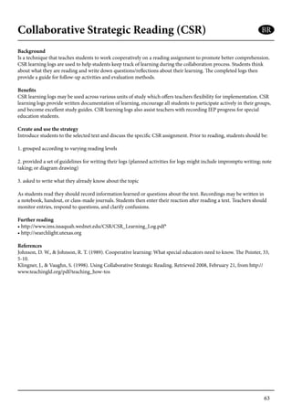 63
Collaborative Strategic Reading (CSR)
Background
Is a technique that teaches students to work cooperatively on a reading assignment to promote better comprehension.
CSR learning logs are used to help students keep track of learning during the collaboration process. Students think
about what they are reading and write down questions/reflections about their learning. The completed logs then
provide a guide for follow-up activities and evaluation methods.
Benefits
CSR learning logs may be used across various units of study which offers teachers flexibility for implementation. CSR
learning logs provide written documentation of learning, encourage all students to participate actively in their groups,
and become excellent study guides. CSR learning logs also assist teachers with recording IEP progress for special
education students.
Create and use the strategy
Introduce students to the selected text and discuss the specific CSR assignment. Prior to reading, students should be:
1. grouped according to varying reading levels
2. provided a set of guidelines for writing their logs (planned activities for logs might include impromptu writing; note
taking; or diagram drawing)
3. asked to write what they already know about the topic
As students read they should record information learned or questions about the text. Recordings may be written in
a notebook, handout, or class-made journals. Students then enter their reaction after reading a text. Teachers should
monitor entries, respond to questions, and clarify confusions.
Further reading
• http://www.ims.issaquah.wednet.edu/CSR/CSR_Learning_Log.pdf*
• http://searchlight.utexas.org
References
Johnson, D. W., & Johnson, R. T. (1989). Cooperative learning: What special educators need to know. The Pointer, 33,
5-10.
Klingner, J., & Vaughn, S. (1998). Using Collaborative Strategic Reading. Retrieved 2008, February 21, from http://
www.teachingld.org/pdf/teaching_how-tos
BR
 