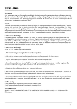 67
First Lines
Background
First Lines is a strategy in which students read the beginning sentences from assigned readings and make predictions
about the content of what they’re about to read. This pre-reading technique helps students focus their attention on what
they can tell from the first lines of a story, play, poem, or other text. As students read the text in its entirety they discuss,
revisit and/or revise their original predictions.
Benefits
The First Lines strategy is a versatile and simple technique for improving students’ reading comprehension. It requires
students to 1) anticipate what the text is about before they begin reading, and 2) activate prior knowledge. First Lines
helps students become active participants in learning and can include writing as a way of organizing predictions and/or
thoughts generated from discussions. Monitoring each student’s predictions provides teachers with information about
how much the students already know about the topic. This allows teachers to tailor instruction accordingly.
Create and use the strategy
Choose the assigned reading and introduce the text to the students. Then describe the purpose of the strategy and
provide guidelines for discussions about predictions. Explain that students will be looking at the first sentences from
texts that they will be reading during the class or unit. You may wish to copy these first lines separately and give them
to each student. As with all strategy instruction, you should model the procedure to ensure that students understand
how to use the strategy. Monitor and support students as they work.
Create and use the strategy
To use the First Lines strategy, teachers should:
1. Ask students to begin reading the first line of the assigned text.
2. Ask students to make predictions for the reading based on what they see in the first sentence.
3. Explain that students should be ready to volunteer the ideas for their predictions.
4. Remind students that there is not a “right” or “wrong” way to make predictions about a text, but emphasize that
readers should be able to support their predictions from the information in the sentence.
5. Engage the class in discussion about each student’s predictions.
6. Ask students to review their predictions and to note any changes or additions to their predictions in a journal or on
recording Sheets before reading the text. Students might work in groups or individually.
7. Encourage students to return to their original predictions after reading the text, assessing their original predictions
and building evidence to support those predictions which are accurate. Students can create new predictions as well.
Further reading
• http://www.learnnc.org/lessons/Readwritethink200606212461
• http://www.readwritethink.org/lessons/lesson_view.asp?id=834
Research Citations
Beers, K. (2003). When Kids Can’t Read--What Teachers Can Do: A Guide for Teachers 6-12. Portsmouth, NH:
Heinemann.
BR
 