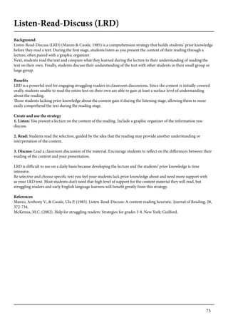 73
Listen-Read-Discuss (LRD)
Background
Listen-Read-Discuss (LRD) (Manzo & Casale, 1985) is a comprehension strategy that builds students’ prior knowledge
before they read a text. During the first stage, students listen as you present the content of their reading through a
lecture, often paired with a graphic organizer.
Next, students read the text and compare what they learned during the lecture to their understanding of reading the
text on their own. Finally, students discuss their understanding of the text with other students in their small group or
large group.
Benefits
LRD is a powerful tool for engaging struggling readers in classroom discussions. Since the content is initially covered
orally, students unable to read the entire text on their own are able to gain at least a surface level of understanding
about the reading.
Those students lacking prior knowledge about the content gain it during the listening stage, allowing them to more
easily comprehend the text during the reading stage.
Create and use the strategy
1. Listen: You present a lecture on the content of the reading. Include a graphic organizer of the information you
discuss.
2. Read: Students read the selection, guided by the idea that the reading may provide another understanding or
interpretation of the content.
3. Discuss: Lead a classroom discussion of the material. Encourage students to reflect on the differences between their
reading of the content and your presentation.
LRD is difficult to use on a daily basis because developing the lecture and the students’ prior knowledge is time
intensive.
Be selective and choose specific text you feel your students lack prior knowledge about and need more support with
as your LRD text. Most students don’t need that high level of support for the content material they will read, but
struggling readers and early English language learners will benefit greatly from this strategy.
References
Manzo, Anthony V., & Casale, Ula P. (1985). Listen-Read-Discuss: A content reading heuristic. Journal of Reading, 28,
372-734.
McKenna, M.C. (2002). Help for struggling readers: Strategies for grades 3-8. New York: Guilford.
 