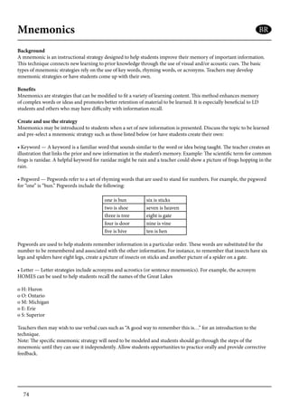 74
Mnemonics
Background
A mnemonic is an instructional strategy designed to help students improve their memory of important information.
This technique connects new learning to prior knowledge through the use of visual and/or acoustic cues. The basic
types of mnemonic strategies rely on the use of key words, rhyming words, or acronyms. Teachers may develop
mnemonic strategies or have students come up with their own.
Benefits
Mnemonics are strategies that can be modified to fit a variety of learning content. This method enhances memory
of complex words or ideas and promotes better retention of material to be learned. It is especially beneficial to LD
students and others who may have difficulty with information recall.
Create and use the strategy
Mnemonics may be introduced to students when a set of new information is presented. Discuss the topic to be learned
and pre-select a mnemonic strategy such as those listed below (or have students create their own:
• Keyword — A keyword is a familiar word that sounds similar to the word or idea being taught. The teacher creates an
illustration that links the prior and new information in the student’s memory. Example: The scientific term for common
frogs is ranidae. A helpful keyword for ranidae might be rain and a teacher could show a picture of frogs hopping in the
rain.
• Pegword — Pegwords refer to a set of rhyming words that are used to stand for numbers. For example, the pegword
for “one” is “bun.” Pegwords include the following:
one is bun six is sticks
two is shoe seven is heaven
three is tree eight is gate
four is door nine is vine
five is hive ten is hen
	
Pegwords are used to help students remember information in a particular order. These words are substituted for the
number to be remembered and associated with the other information. For instance, to remember that insects have six
legs and spiders have eight legs, create a picture of insects on sticks and another picture of a spider on a gate.
• Letter — Letter strategies include acronyms and acrostics (or sentence mnemonics). For example, the acronym
HOMES can be used to help students recall the names of the Great Lakes
o H: Huron
o O: Ontario
o M: Michigan
o E: Erie
o S: Superior
Teachers then may wish to use verbal cues such as “A good way to remember this is…” for an introduction to the
technique.
Note: The specific mnemonic strategy will need to be modeled and students should go through the steps of the
mnemonic until they can use it independently. Allow students opportunities to practice orally and provide corrective
feedback.
BR
 