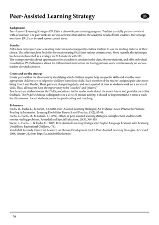 76
Peer-Assisted Learning Strategy
Background
Peer-Assisted Learning Strategies (PALS) is a classwide peer tutoring program. Teachers carefully partner a student
with a classmate. The pair works on various activities that address the academic needs of both students. Pairs change
over time. PALS can be used across content areas.
Benefits
PALS does not require special reading materials and consequently enables teachers to use the reading material of their
choice. This offers teachers flexibility for incorporating PALS into various content areas. More recently, this technique
has been implemented as a strategy for ELL students with LD.
The strategy provides direct opportunities for a teacher to circulate in the class, observe students, and offer individual
remediation. PALS therefore allows for differentiated instruction via having partners work simultaneously on various
teacher-directed activities.
Create and use the strategy
Create pairs within the classroom by identifying which children require help on specific skills and who the most
appropriate children are to help other children learn those skills. Each member of the teacher-assigned pair takes turns
being Coach and Reader. These pairs are changed regularly, and over a period of time as students work on a variety of
skills. Thus, all students have the opportunity to be “coaches” and “players.”
Teachers train students to use the PALS procedures. As the reader reads aloud, the coach listens and provides corrective
feedback. The PALS technique is designed to be a 25 to 35 minute activity. It should be implemented 2-4 times a week
for effectiveness. Award students points for good reading and coaching.
References
Fuchs, D., Fuchs, L., & Burish, P. (2000). Peer-Assisted Learning Strategies: An Evidence-Based Practice to Promote
Reading Achievement. Learning Disabilities Research and Practice, 15(2), 85-91.
Fuchs, L., Fuchs, D., & Kazdan, S. (1999). Effects of peer-assisted learning strategies on high school students with
serious reading problems. Remedial and Special Education, 20(5), 309-318.
Saenz, L., Fuchs, L., & Fuchs, D. (2005) Peer-Assisted Learning Strategies for English Language Learners with Learning
Disabilities. Exceptional Children, (71).
Vanderbilt Kennedy Center for Research on Human Development. (n.d.). Peer-Assisted Learning Strategies. Retrieved
2008, January 21, from http://kc.vanderbilt.edu/pals/
BR
 
