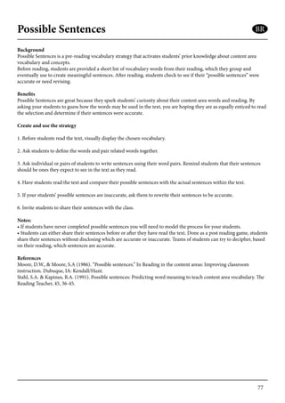 77
Possible Sentences
Background
Possible Sentences is a pre-reading vocabulary strategy that activates students’ prior knowledge about content area
vocabulary and concepts.
Before reading, students are provided a short list of vocabulary words from their reading, which they group and
eventually use to create meaningful sentences. After reading, students check to see if their “possible sentences” were
accurate or need revising.
Benefits
Possible Sentences are great because they spark students’ curiosity about their content area words and reading. By
asking your students to guess how the words may be used in the text, you are hoping they are as equally enticed to read
the selection and determine if their sentences were accurate.
Create and use the strategy
1. Before students read the text, visually display the chosen vocabulary.
2. Ask students to define the words and pair related words together.
3. Ask individual or pairs of students to write sentences using their word pairs. Remind students that their sentences
should be ones they expect to see in the text as they read.
4. Have students read the text and compare their possible sentences with the actual sentences within the text.
5. If your students’ possible sentences are inaccurate, ask them to rewrite their sentences to be accurate.
6. Invite students to share their sentences with the class.
Notes:
• If students have never completed possible sentences you will need to model the process for your students.
• Students can either share their sentences before or after they have read the text. Done as a post reading game, students
share their sentences without disclosing which are accurate or inaccurate. Teams of students can try to decipher, based
on their reading, which sentences are accurate.
References
Moore, D.W., & Moore, S.A (1986). “Possible sentences.” In Reading in the content areas: Improving classroom
instruction. Dubuque, IA: Kendall/Hunt.
Stahl, S.A. & Kapinus, B.A. (1991). Possible sentences: Predicting word meaning to teach content area vocabulary. The
Reading Teacher, 45, 36-45.
BR
 