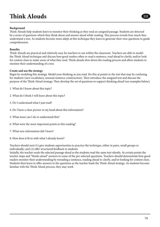 79
Think Alouds
Background
Think Alouds help students learn to monitor their thinking as they read an assigned passage. Students are directed
by a series of questions which they think about and answer aloud while reading. This process reveals how much they
understand a text. As students become more adept at this technique they learn to generate their own questions to guide
comprehension.
Benefits
Think Alouds are practical and relatively easy for teachers to use within the classroom. Teachers are able to model
the Think Aloud technique and discuss how good readers often re-read a sentence, read ahead to clarify, and/or look
for context clues to make sense of what they read. Think alouds slow down the reading process and allow students to
monitor their understanding of a text.
Create and use the strategy
Begin by modeling this strategy. Model your thinking as you read. Do this at points in the text that may be confusing
for students (new vocabulary, unusual sentence construction). Then introduce the assigned text and discuss the
purpose of the Think Aloud strategy. Then develop the set of questions to support thinking aloud (see examples below).
1. What do I know about this topic?
2. What do I think I will learn about this topic?
3. Do I understand what I just read?
4. Do I have a clear picture in my head about this information?
5. What more can I do to understand this?
6. What were the most important points in this reading?
7. What new information did I learn?
8. How does it fit in with what I already know?
Teachers should next (1) give students opportunities to practice the technique, either in pairs, small groups or
individually; and (2) offer structured feedback to students.
Initially, the teacher reads the selected passage aloud as the students read the same text silently. At certain points the
teacher stops and “thinks aloud” answers to some of the pre-selected questions. Teachers should demonstrate how good
readers monitor their understanding by rereading a sentence, reading ahead to clarify, and/or looking for context clues.
Students then learn to offer answers to the questions as the teacher leads the Think Aloud strategy. As students become
familiar with the Think Aloud process, they may work
BR
 