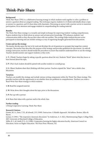 80
Think-Pair-Share
Background
Think-Pair-Share (TPS) is a collaborative learning strategy in which students work together to solve a problem or
answer a question about an assigned reading. This technique requires students to (1) think individually about a topic
or answer to a question; and (2) share ideas with classmates. Discussing an answer with a partner serves to maximize
participation, focus attention and engage students in comprehending the reading material.
Benefits
The Think-Pair-Share strategy is a versatile and simple technique for improving students’ reading comprehension.
It gives students time to think about an answer and activates prior knowledge. TPS enhances students’ oral
communication skills as they discuss their ideas with one another. This strategy helps students become active
participants in learning and can include writing as a way of organizing thoughts generated from discussions.
Create and use the strategy
The teacher decides upon the text to be read and develops the set of questions or prompts that target key content
concepts. The teacher then describes the purpose of the strategy and provides guidelines for discussions. As with all
strategy instruction, teachers should model the procedure to ensure that students understand how to use the strategy.
Teachers should monitor and support students as they work.
1. T : (Think) Teachers begin by asking a specific question about the text. Students “think” about what they know or
have learned about the topic.
2. P : (Pair) Each student should be paired with another student or a small group.
3. S : (Share) Students share their thinking with their partner. Teachers expand the “share” into a whole-class
discussion.
Variation:
Teachers can modify this strategy and include various writing components within the Think-Pair-Share strategy. This
provides teachers with the opportunity to see whether there are problems in comprehension. Teachers can create a
Read-Write-Pair-Share strategy in which students:
1. R: Read the assigned material;
2. W: Write down their thoughts about the topic prior to the discussions;
3. P: Pair up with a partner
4. S: Share their ideas with a partner and/or the whole class.
Further reading
• Doing Cooperative Learning: Think-Pair-Share
Research Citations
Gunter, M. A., Estes, T. H., & Schwab, J. H. (1999). Instruction: A Models Approach, 3rd edition. Boston: Allyn &
Bacon.
Lyman, F. (1981). “The responsive classroom discussion.” In Anderson, A. S. (Ed.), Mainstreaming Digest. College Park,
MD: University of Maryland College of Education.
Millis, B. J., & Cottell, P. G., Jr. (1998). Cooperative learning for higher education faculty, American Council on
Education, Series on Higher Education. The Oryx Press: Phoenix, AZ.
BR
 