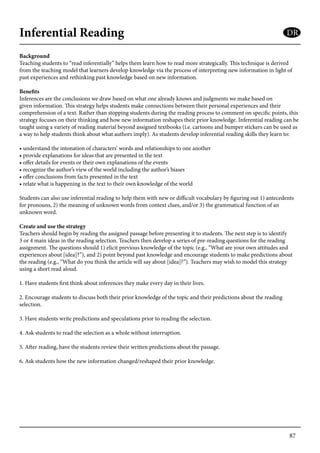 87
Inferential Reading
Background
Teaching students to “read inferentially” helps them learn how to read more strategically. This technique is derived
from the teaching model that learners develop knowledge via the process of interpreting new information in light of
past experiences and rethinking past knowledge based on new information.
Benefits
Inferences are the conclusions we draw based on what one already knows and judgments we make based on
given information. This strategy helps students make connections between their personal experiences and their
comprehension of a text. Rather than stopping students during the reading process to comment on specific points, this
strategy focuses on their thinking and how new information reshapes their prior knowledge. Inferential reading can be
taught using a variety of reading material beyond assigned textbooks (i.e. cartoons and bumper stickers can be used as
a way to help students think about what authors imply). As students develop inferential reading skills they learn to:
• understand the intonation of characters’ words and relationships to one another
• provide explanations for ideas that are presented in the text
• offer details for events or their own explanations of the events
• recognize the author’s view of the world including the author’s biases
• offer conclusions from facts presented in the text
• relate what is happening in the text to their own knowledge of the world
Students can also use inferential reading to help them with new or difficult vocabulary by figuring out 1) antecedents
for pronouns, 2) the meaning of unknown words from context clues, and/or 3) the grammatical function of an
unknown word.
Create and use the strategy
Teachers should begin by reading the assigned passage before presenting it to students. The next step is to identify
3 or 4 main ideas in the reading selection. Teachers then develop a series of pre-reading questions for the reading
assignment. The questions should 1) elicit previous knowledge of the topic (e.g., “What are your own attitudes and
experiences about [idea]?”), and 2) point beyond past knowledge and encourage students to make predictions about
the reading (e.g., “What do you think the article will say about [idea]?”). Teachers may wish to model this strategy
using a short read aloud.
1. Have students first think about inferences they make every day in their lives.
2. Encourage students to discuss both their prior knowledge of the topic and their predictions about the reading
selection.
3. Have students write predictions and speculations prior to reading the selection.
4. Ask students to read the selection as a whole without interruption.
5. After reading, have the students review their written predictions about the passage.
6. Ask students how the new information changed/reshaped their prior knowledge.
DR
 