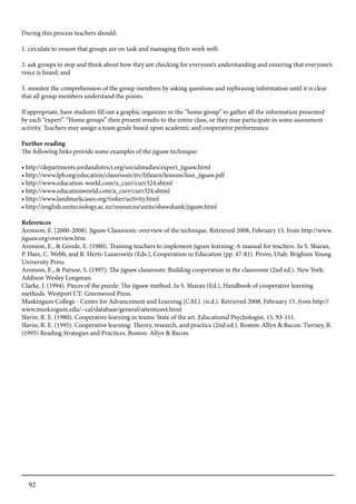 92
During this process teachers should:
1. circulate to ensure that groups are on task and managing their work well;
2. ask groups to stop and think about how they are checking for everyone’s understanding and ensuring that everyone’s
voice is heard; and
3. monitor the comprehension of the group members by asking questions and rephrasing information until it is clear
that all group members understand the points.
If appropriate, have students fill out a graphic organizer in the “home group” to gather all the information presented
by each “expert”. “Home groups” then present results to the entire class, or they may participate in some assessment
activity. Teachers may assign a team grade based upon academic and cooperative performance.
Further reading
The following links provide some examples of the jigsaw technique:
• http://departments.jordandistrict.org/socialstudies/expert_jigsaw.html
• http://www.lpb.org/education/classroom/itv/litlearn/lessons/lssn_jigsaw.pdf
• http://www.education-world.com/a_curr/curr324.shtml
• http://www.educationworld.com/a_curr/curr324.shtml
• http://www.landmarkcases.org/tinker/activity.html
• http://english.unitecnology.ac.nz/resources/units/shawshank/jigsaw.html
References
Aronson, E. (2000-2008). Jigsaw Classroom: overview of the technique. Retrieved 2008, February 15, from http://www.
jigsaw.org/overview.htm
Aronson, E., & Goode, E. (1980). Training teachers to implement jigsaw learning: A manual for teachers. In S. Sharan,
P. Hare, C. Webb, and R. Hertz-Lazarowitz (Eds.), Cooperation in Education (pp. 47-81). Provo, Utah: Brigham Young
University Press.
Aronson, E., & Patnoe, S. (1997). The jigsaw classroom: Building cooperation in the classroom (2nd ed.). New York:
Addison Wesley Longman.
Clarke, J. (1994). Pieces of the puzzle: The jigsaw method. In S. Sharan (Ed.), Handbook of cooperative learning
methods. Westport CT: Greenwood Press.
Muskingum College - Center for Advancement and Learning (CAL). (n.d.). Retrieved 2008, February 15, from http://
www.muskingum.edu/~cal/database/general/attention4.html
Slavin, R. E. (1980). Cooperative learning in teams: State of the art. Educational Psychologist, 15, 93-111.
Slavin, R. E. (1995). Cooperative learning: Theory, research, and practice (2nd ed.). Boston: Allyn & Bacon. Tierney, R.
(1995) Reading Strategies and Practices. Boston: Allyn & Bacon.
 