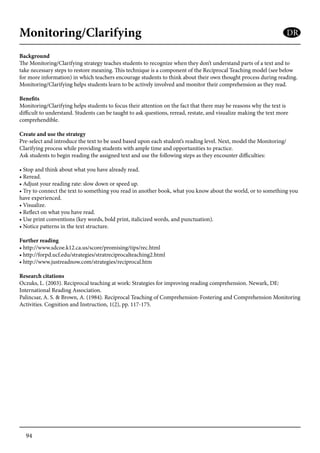 94
Monitoring/Clarifying
Background
The Monitoring/Clarifying strategy teaches students to recognize when they don’t understand parts of a text and to
take necessary steps to restore meaning. This technique is a component of the Reciprocal Teaching model (see below
for more information) in which teachers encourage students to think about their own thought process during reading.
Monitoring/Clarifying helps students learn to be actively involved and monitor their comprehension as they read.
Benefits
Monitoring/Clarifying helps students to focus their attention on the fact that there may be reasons why the text is
difficult to understand. Students can be taught to ask questions, reread, restate, and visualize making the text more
comprehendible.
Create and use the strategy
Pre-select and introduce the text to be used based upon each student’s reading level. Next, model the Monitoring/
Clarifying process while providing students with ample time and opportunities to practice.
Ask students to begin reading the assigned text and use the following steps as they encounter difficulties:
• Stop and think about what you have already read.
• Reread.
• Adjust your reading rate: slow down or speed up.
• Try to connect the text to something you read in another book, what you know about the world, or to something you
have experienced.
• Visualize.
• Reflect on what you have read.
• Use print conventions (key words, bold print, italicized words, and punctuation).
• Notice patterns in the text structure.
Further reading
• http://www.sdcoe.k12.ca.us/score/promising/tips/rec.html
• http://forpd.ucf.edu/strategies/stratreciprocalteaching2.html
• http://www.justreadnow.com/strategies/reciprocal.htm
Research citations
Oczuks, L. (2003). Reciprocal teaching at work: Strategies for improving reading comprehension. Newark, DE:
International Reading Association.
Palincsar, A. S. & Brown, A. (1984). Reciprocal Teaching of Comprehension-Fostering and Comprehension Monitoring
Activities. Cognition and Instruction, 1(2), pp. 117-175.
DR
 