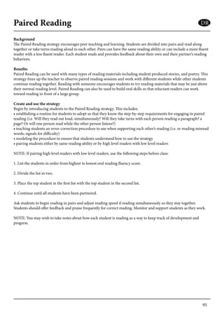 95
Paired Reading
Background
The Paired Reading strategy encourages peer teaching and learning. Students are divided into pairs and read along
together or take turns reading aloud to each other. Pairs can have the same reading ability or can include a more fluent
reader with a less fluent reader. Each student reads and provides feedback about their own and their partner’s reading
behaviors.
Benefits
Paired Reading can be used with many types of reading materials including student produced stories, and poetry. This
strategy frees up the teacher to observe paired reading sessions and work with different students while other students
continue reading together. Reading with someone encourages students to try reading materials that may be just above
their normal reading level. Paired Reading can also be used to build oral skills so that reluctant readers can work
toward reading in front of a large group.
Create and use the strategy
Begin by introducing students to the Paired Reading strategy. This includes:
• establishing a routine for students to adopt so that they know the step-by-step requirements for engaging in paired
reading (i.e. Will they read out loud, simultaneously? Will they take turns with each person reading a paragraph? a
page? Or will one person read while the other person listens?)
• teaching students an error-correction procedure to use when supporting each other’s reading (i.e. re-reading misread
words; signals for difficulty)
• modeling the procedure to ensure that students understand how to use the strategy
• pairing students either by same reading ability or by high level readers with low level readers
NOTE: If pairing high level readers with low level readers, use the following steps before class:
1. List the students in order from highest to lowest oral reading fluency score.
2. Divide the list in two.
3. Place the top student in the first list with the top student in the second list.
4. Continue until all students have been partnered.
Ask students to begin reading in pairs and adjust reading speed if reading simultaneously so they stay together.
Students should offer feedback and praise frequently for correct reading. Monitor and support students as they work.
NOTE: You may wish to take notes about how each student is reading as a way to keep track of development and
progress.
DR
 