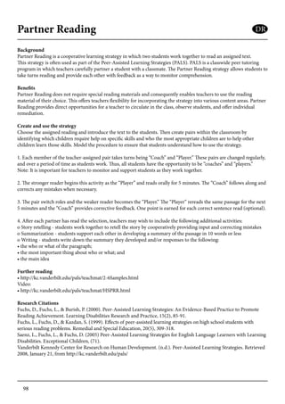 98
Partner Reading
Background
Partner Reading is a cooperative learning strategy in which two students work together to read an assigned text.
This strategy is often used as part of the Peer-Assisted Learning Strategies (PALS). PALS is a classwide peer tutoring
program in which teachers carefully partner a student with a classmate. The Partner Reading strategy allows students to
take turns reading and provide each other with feedback as a way to monitor comprehension.
Benefits
Partner Reading does not require special reading materials and consequently enables teachers to use the reading
material of their choice. This offers teachers flexibility for incorporating the strategy into various content areas. Partner
Reading provides direct opportunities for a teacher to circulate in the class, observe students, and offer individual
remediation.
Create and use the strategy
Choose the assigned reading and introduce the text to the students. Then create pairs within the classroom by
identifying which children require help on specific skills and who the most appropriate children are to help other
children learn those skills. Model the procedure to ensure that students understand how to use the strategy.
1. Each member of the teacher-assigned pair takes turns being “Coach” and “Player.” These pairs are changed regularly,
and over a period of time as students work. Thus, all students have the opportunity to be “coaches” and “players.”
Note: It is important for teachers to monitor and support students as they work together.
2. The stronger reader begins this activity as the “Player” and reads orally for 5 minutes. The “Coach” follows along and
corrects any mistakes when necessary.
3. The pair switch roles and the weaker reader becomes the “Player.” The “Player” rereads the same passage for the next
5 minutes and the “Coach” provides corrective feedback. One point is earned for each correct sentence read (optional).
4. After each partner has read the selection, teachers may wish to include the following additional activities:
o Story retelling - students work together to retell the story by cooperatively providing input and correcting mistakes
o Summarization - students support each other in developing a summary of the passage in 10 words or less
o Writing - students write down the summary they developed and/or responses to the following:
• the who or what of the paragraph;
• the most important thing about who or what; and
• the main idea
Further reading
• http://kc.vanderbilt.edu/pals/teachmat/2-6Samples.html
Video:
• http://kc.vanderbilt.edu/pals/teachmat/HSPRR.html
Research Citations
Fuchs, D., Fuchs, L., & Burish, P. (2000). Peer-Assisted Learning Strategies: An Evidence-Based Practice to Promote
Reading Achievement. Learning Disabilities Research and Practice, 15(2), 85-91.
Fuchs, L., Fuchs, D., & Kazdan, S. (1999). Effects of peer-assisted learning strategies on high school students with
serious reading problems. Remedial and Special Education, 20(5), 309-318.
Saenz, L., Fuchs, L., & Fuchs, D. (2005) Peer-Assisted Learning Strategies for English Language Learners with Learning
Disabilities. Exceptional Children, (71).
Vanderbilt Kennedy Center for Research on Human Development. (n.d.). Peer-Assisted Learning Strategies. Retrieved
2008, January 21, from http://kc.vanderbilt.edu/pals/
DR
 