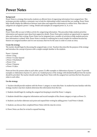 99
Power Notes
Background
Power Notes is a strategy that teaches students an efficient form of organizing information from assigned text. This
technique provides students a systematic way to look for relationships within material they are reading. Power Notes
help visually display the differences between main ideas and supportive information in outline form. Main ideas or
categories are assigned a power 1 rating. Details and examples are assigned power 2s, 3s, or 4s.
Benefits
Power Notes offer an easy to follow activity for categorizing information. This procedure helps students prioritize
information and separate main ideas from supportive details. Power Notes gives students an opportunity to organize
ideas and evaluate their writing. Power Notes can be integrated into a number of activities to help students perceive
how information is related. Note: Power Notes is similar to outlining but is much simpler for students because key
features are assigned numbers and it is not necessary that two be the same in order to create an entry.
Create the strategy
The teacher should begin by discussing the assigned topic or text. Teachers then describe the purpose of the strategy
and introduce the concept of powers with a simple example familiar to the students.
Power 1 Animals
• Power 2 Dog
o Power 3 Cocker Spaniel
o Power 3 Dachshund
• Power 2 Cat
o Power 3 Siamese
o Power 3 Calico
Point out how the powers relate to each other: power 2’s offer examples or elaboration of power 1’s, power 3’s provide
examples or elaboration of power 2’s, and so on. Guided practice of the strategy with detailed feedback from the teacher
should be provided. The teacher should model using Power Notes with the assigned text and describe how the powers
relate to each other.
Use the strategy
1. Teachers should provide students with the Power 1 category or main idea.Note: As student become familiar with this
strategy, teachers may have students determine this information from the text.
2. Students should begin by reading the assigned text keeping in mind the Power 1 category.
3. Students should then categorize information and record examples of the chosen category or topic as Power 2’s.
4. Students can further elaborate each point and expand their writing by adding power 3 and Power 4 details.
5. Students can discuss their completed Power Notes with the class for review.
6. Power Notes can then be revised to expand learning.
DR
 