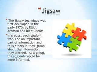 *
* The jigsaw technique was
first developed in the
early 1970s by Elliot
Aronson and his students.
*In groups, each student
works on an important
part of information and
tells others in their group
about the information
they learned. As a group,
the students would be
more informed.
 