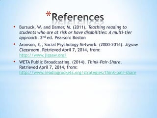 *
• Bursuck, W. and Damer, M. (2011). Teaching reading to
students who are at risk or have disabilities: A multi-tier
approach. 2nd ed. Pearson: Boston
• Aronson, E., Social Psychology Network. (2000-2014). Jigsaw
Classroom. Retrieved April 7, 2014, from:
http://www.jigsaw.org/
• WETA Public Broadcasting. (2014). Think-Pair-Share.
Retrieved April 7, 2014, from:
http://www.readingrockets.org/strategies/think-pair-share
 