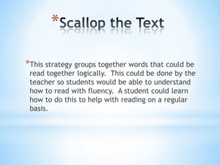 *
*This strategy groups together words that could be
read together logically. This could be done by the
teacher so students would be able to understand
how to read with fluency. A student could learn
how to do this to help with reading on a regular
basis.
 