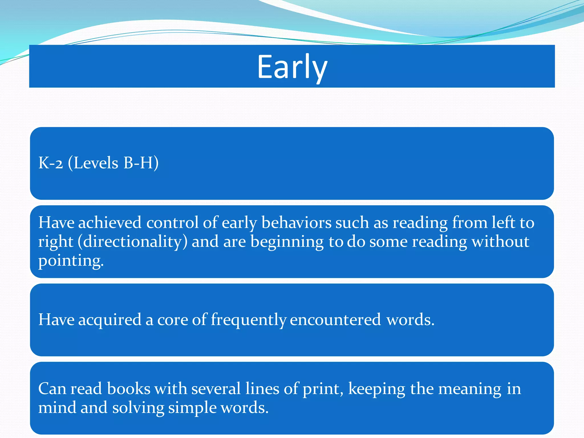 Early 
K-2 (Levels B-H) 
Have achieved control of early behaviors such as reading from left to right (directionality) and are beginning to do some reading without pointing. 
Have acquired a core of frequently encountered words. 
Can read books with several lines of print, keeping the meaning in mind and solving simple words.  