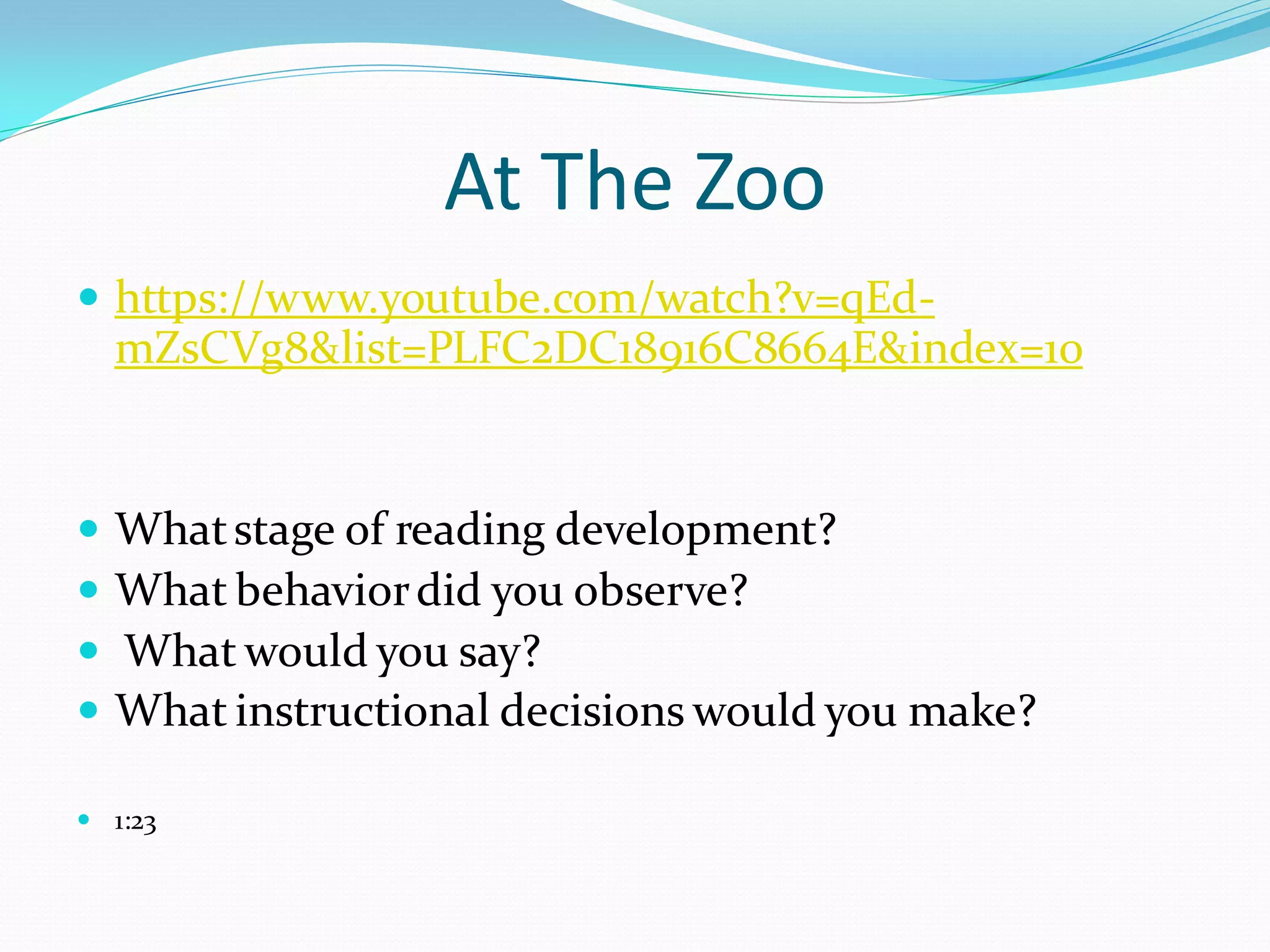 At The Zoo 
https://www.youtube.com/watch?v=qEd- mZsCVg8&list=PLFC2DC18916C8664E&index=10 
What stage of reading development? 
What behavior did you observe? 
 What would you say? 
What instructional decisions would you make? 
1:23  