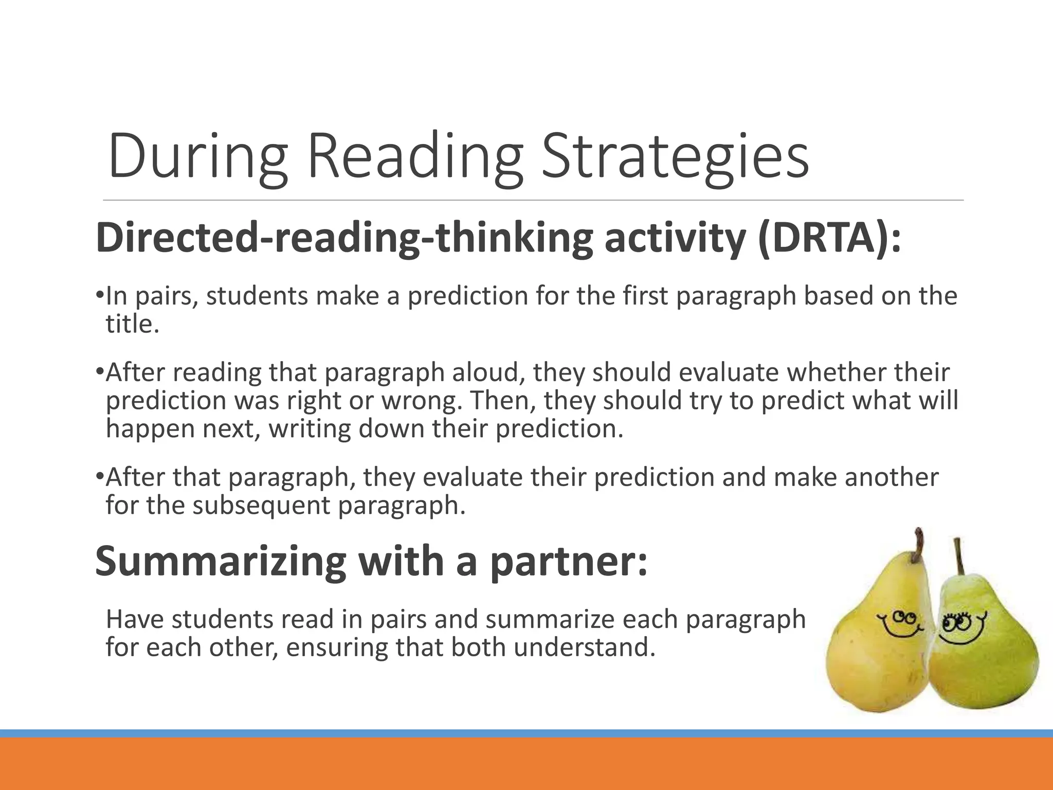 During Reading Strategies
Directed-reading-thinking activity (DRTA):
•In pairs, students make a prediction for the first paragraph based on the
title.
•After reading that paragraph aloud, they should evaluate whether their
prediction was right or wrong. Then, they should try to predict what will
happen next, writing down their prediction.
•After that paragraph, they evaluate their prediction and make another
for the subsequent paragraph.
Summarizing with a partner:
Have students read in pairs and summarize each paragraph
for each other, ensuring that both understand.
 