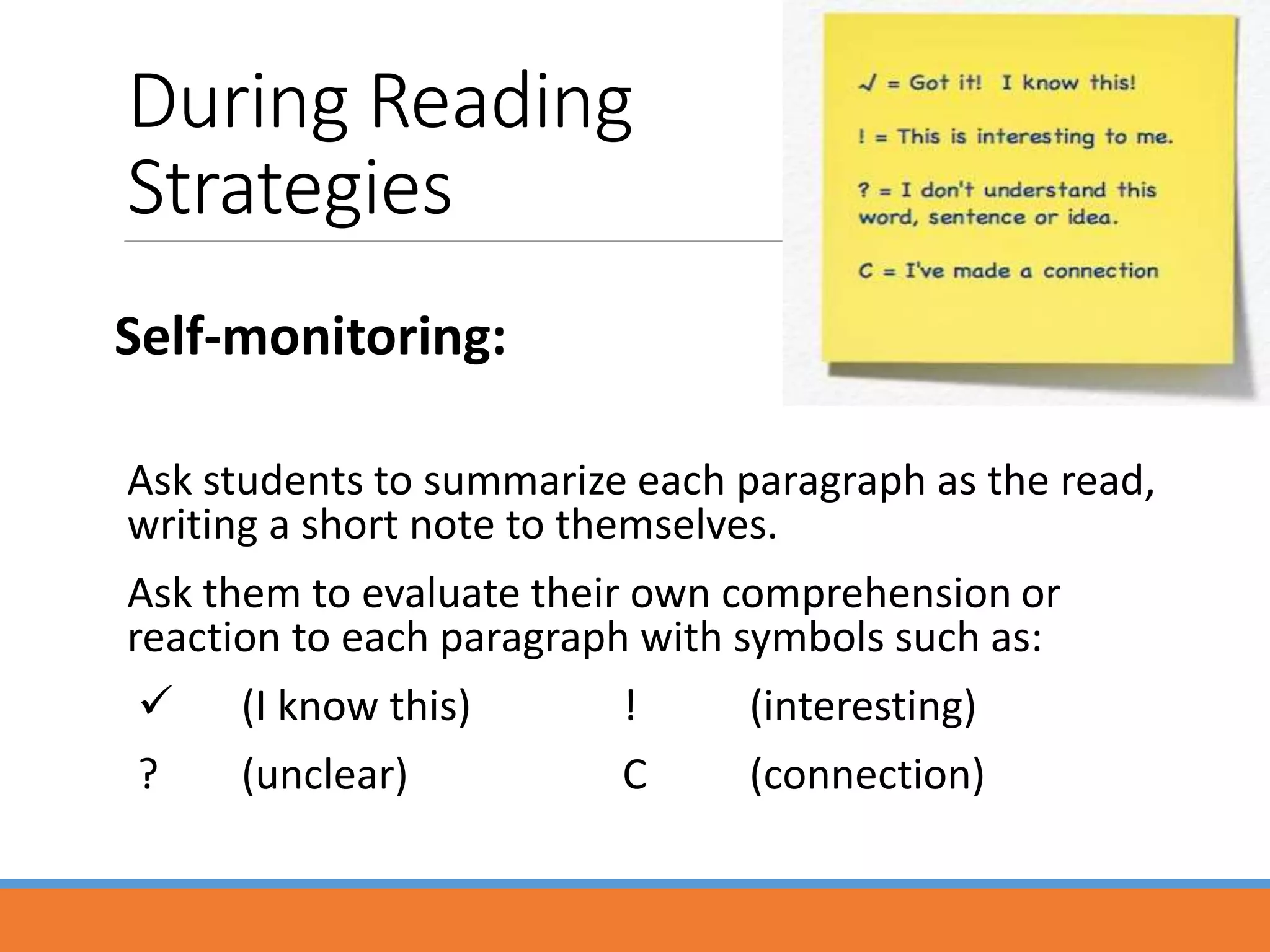 During Reading
Strategies
Self-monitoring:
Ask students to summarize each paragraph as the read,
writing a short note to themselves.
Ask them to evaluate their own comprehension or
reaction to each paragraph with symbols such as:
 (I know this) ! (interesting)
? (unclear) C (connection)
 