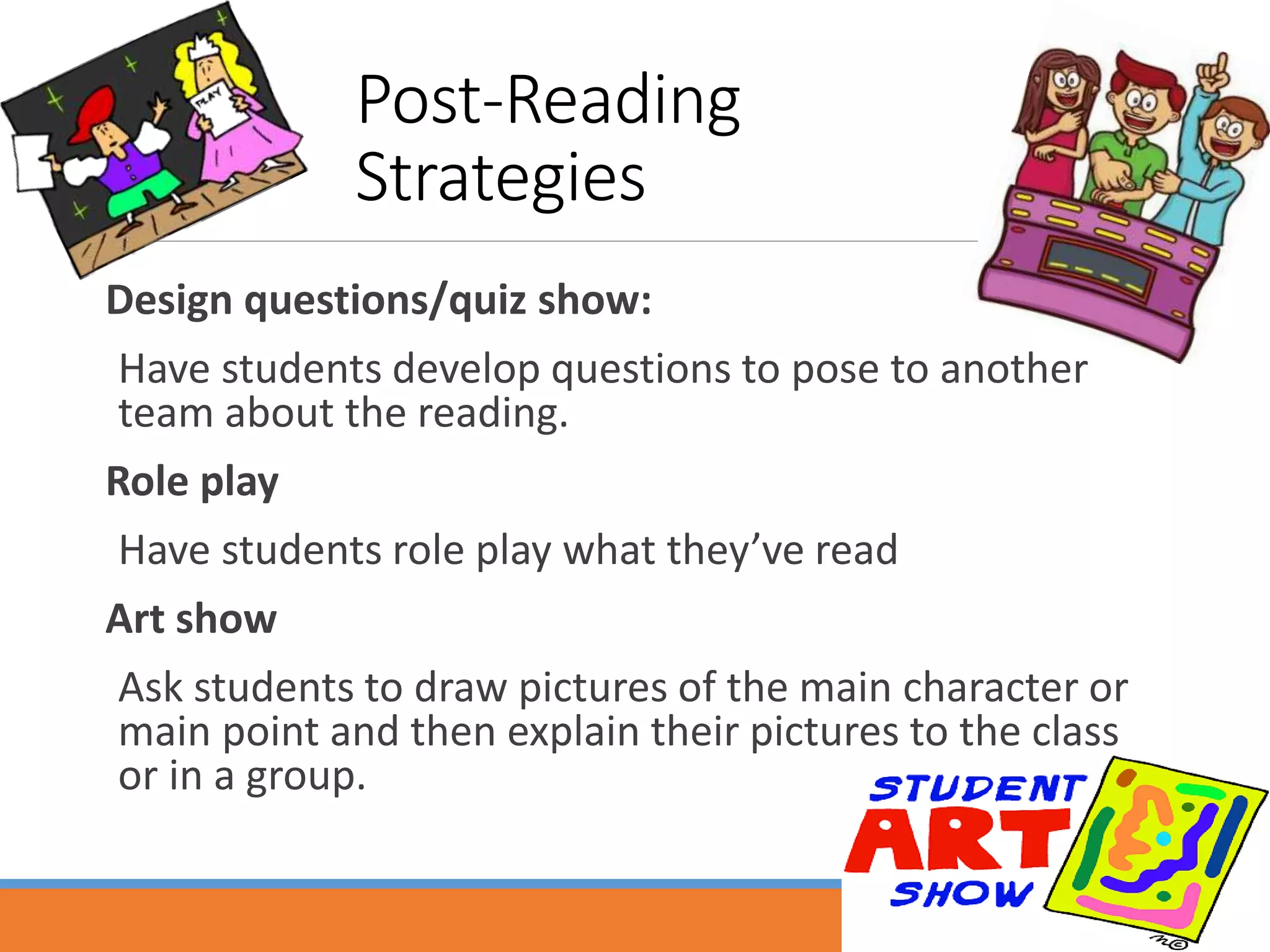 Post-Reading
Strategies
Design questions/quiz show:
Have students develop questions to pose to another
team about the reading.
Role play
Have students role play what they’ve read
Art show
Ask students to draw pictures of the main character or
main point and then explain their pictures to the class
or in a group.
 