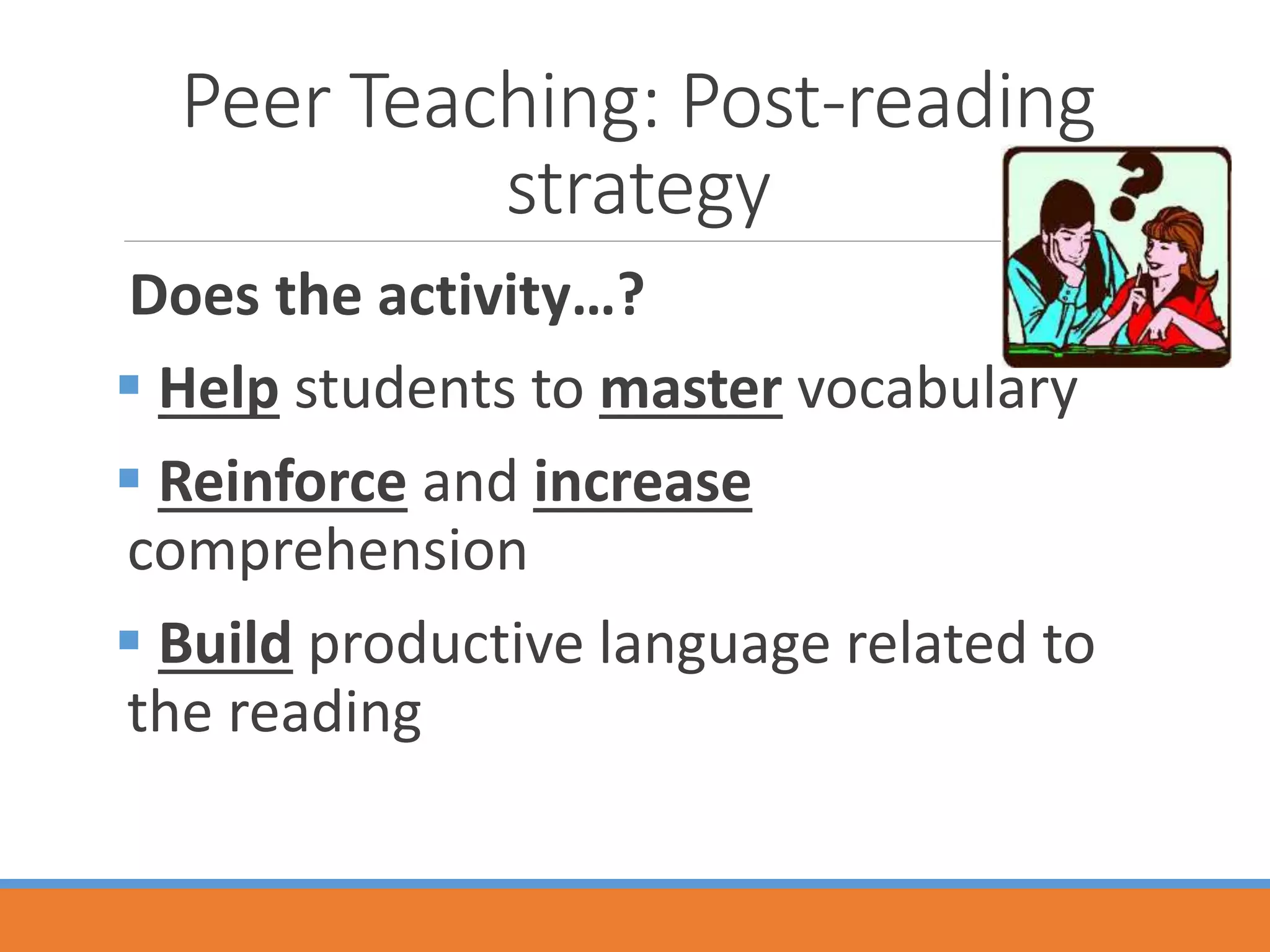 Peer Teaching: Post-reading
strategy
Does the activity…?
 Help students to master vocabulary
 Reinforce and increase
comprehension
 Build productive language related to
the reading
 