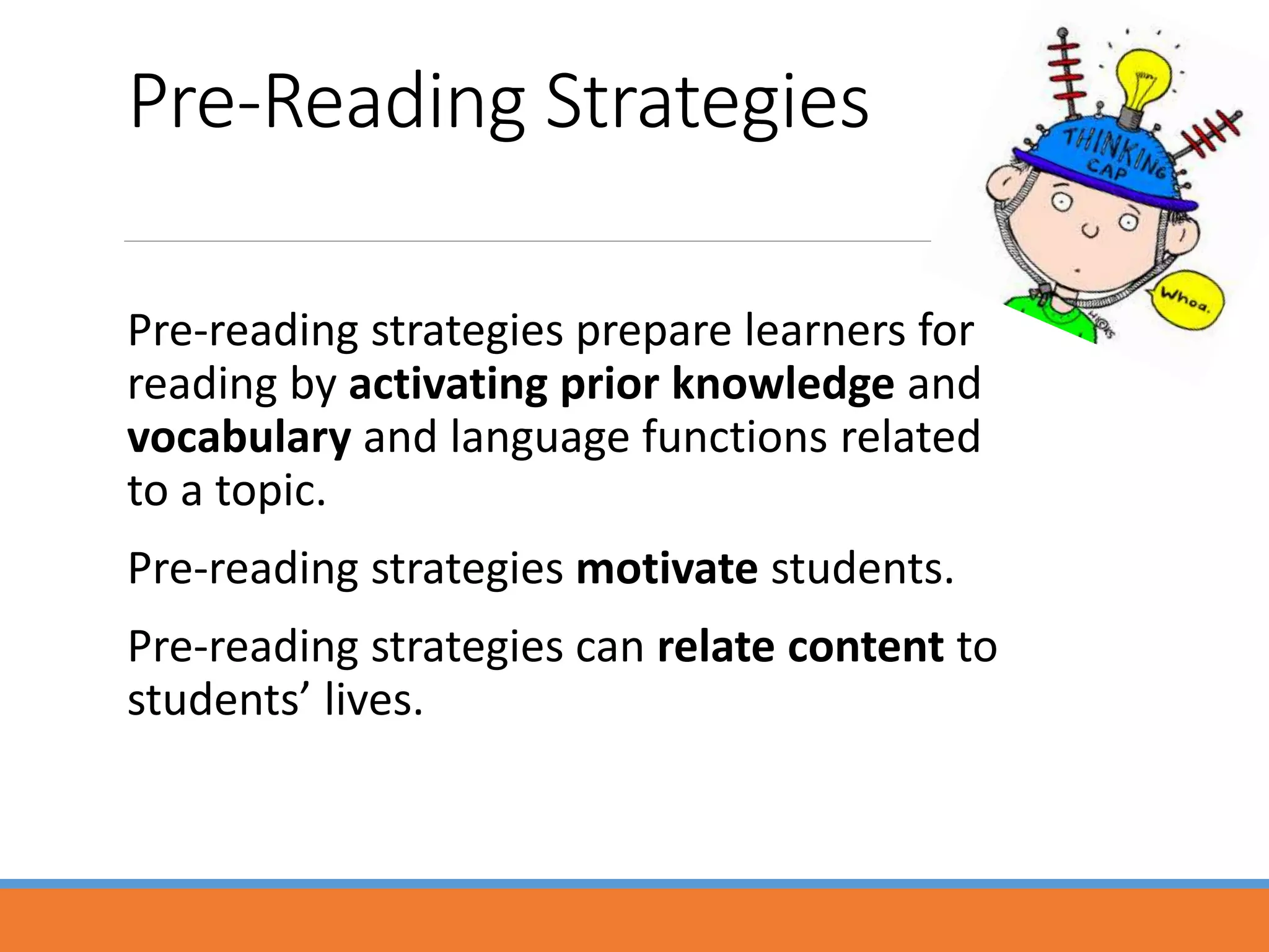 Pre-Reading Strategies
Pre-reading strategies prepare learners for
reading by activating prior knowledge and
vocabulary and language functions related
to a topic.
Pre-reading strategies motivate students.
Pre-reading strategies can relate content to
students’ lives.
 