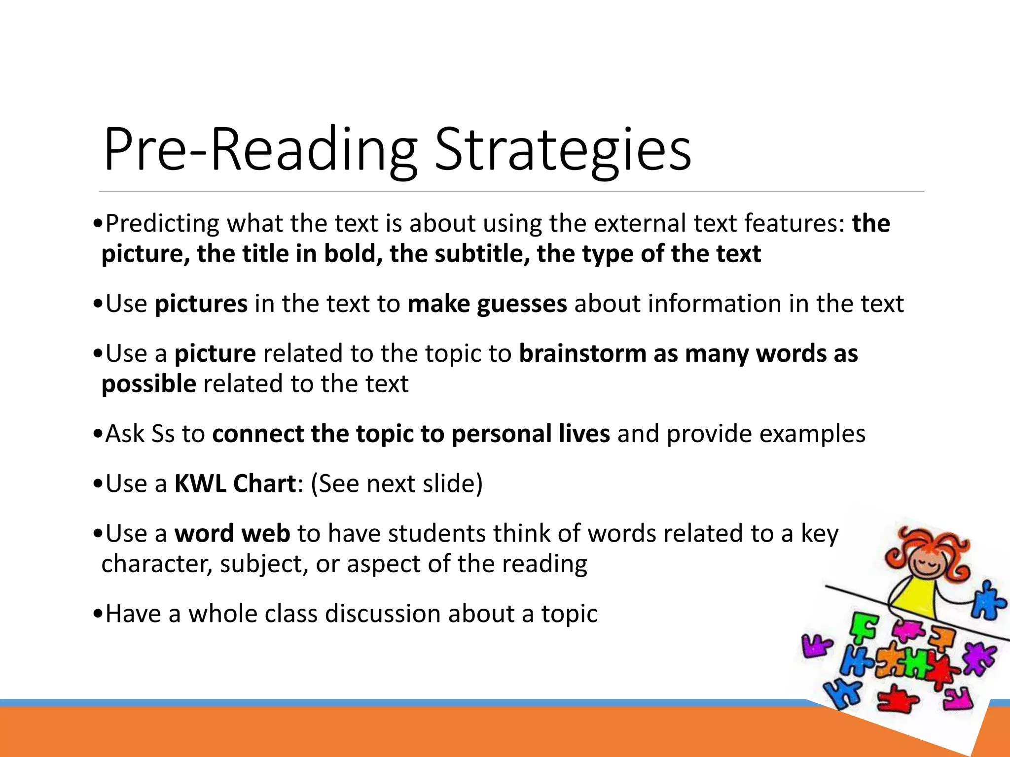 Pre-Reading Strategies
•Predicting what the text is about using the external text features: the
picture, the title in bold, the subtitle, the type of the text
•Use pictures in the text to make guesses about information in the text
•Use a picture related to the topic to brainstorm as many words as
possible related to the text
•Ask Ss to connect the topic to personal lives and provide examples
•Use a KWL Chart: (See next slide)
•Use a word web to have students think of words related to a key
character, subject, or aspect of the reading
•Have a whole class discussion about a topic
 
