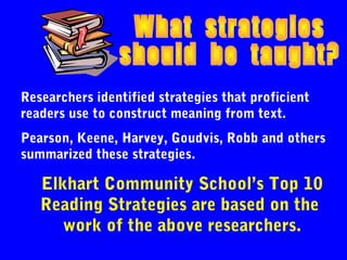 Researchers identified strategies that proficient
readers use to construct meaning from text.
Pearson, Keene, Harvey, Goudvis, Robb and others
summarized these strategies.

   Elkhart Community School’s Top 10
   Reading Strategies are based on the
      work of the above researchers.
 