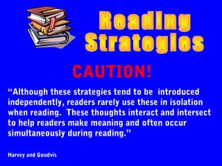 CAUTION!
“Although these strategies tend to be introduced
independently, readers rarely use these in isolation
when reading. These thoughts interact and intersect
to help readers make meaning and often occur
simultaneously during reading.”

Harvey and Goudvis
 