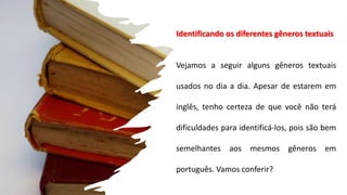 Identificando os diferentes gêneros textuais
Vejamos a seguir alguns gêneros textuais
usados no dia a dia. Apesar de estarem em
inglês, tenho certeza de que você não terá
dificuldades para identificá-los, pois são bem
semelhantes aos mesmos gêneros em
português. Vamos conferir?
 
