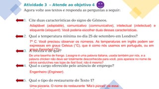 Adaptável (adaptable), comunicativo (communicative), intelectual (intelectual) e
eloquente (eloquent). Você poderia escolher duas dessas características.
7º C. Você precisou observar os números. As temperaturas em inglês podem ser
expressas em graus Celsius (°C), que é como nós usamos em português, ou em
graus Farenheit (°F).
De uma lasanha de frango. Lasagna é uma palavra italiana, usada também por nós, e a
palavra chicken não deve ser totalmente desconhecida para você, pois aparece no nome de
vários sanduíches nas lojas de fast food, não é mesmo?
Engenheiro (Engineer).
Uma pizzaria. O nome do restaurante “Mia’s pizzas” dá essa
 