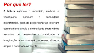 A leitura estimula o raciocínio, melhora o
vocabulário, aprimora a capacidade
interpretativa, além de proporcionar ao leitor um
conhecimento amplo e diversificado sobre vários
assuntos. Ler desenvolve a criatividade, a
imaginação, a comunicação, o senso crítico, e
amplia a habilidade na escrita.
Por que ler?
 