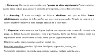 1 – Skimming: Estratégia que consiste em “passar os olhos rapidamente” sobre o texto,
numa breve leitura para captar o assunto geral apenas, se esse for o objetivo.
2 – Scanning: É uma estratégia de leitura não-linear em que o leitor busca
objetivamente localizar as informações em que está interessado. Através do scanning o
leitor é objetivo e seletivo e nem sempre precisa ler o texto todo.
3 – Cognates: Muito comuns na língua inglesa, os cognatos são termos de procedência
grega ou latina bastante parecidos com o português, tanto na forma escrita como no
significado. Seria interessante o aluno notar que os cognatos podem ser:
Idênticos: radio, piano, hospital, nuclear, social, etc...
Bastante parecidos: gasoline, inflation, intelligent, population, history, etc...
Vagamente parecidos: electricity, responsible, infalible, explain, activity, etc...
 