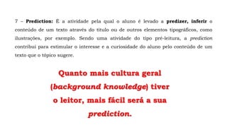 7 – Prediction: É a atividade pela qual o aluno é levado a predizer, inferir o
conteúdo de um texto através do título ou de outros elementos tipográficos, como
ilustrações, por exemplo. Sendo uma atividade do tipo pré-leitura, a prediction
contribui para estimular o interesse e a curiosidade do aluno pelo conteúdo de um
texto que o tópico sugere.
Quanto mais cultura geral
(background knowledge) tiver
o leitor, mais fácil será a sua
prediction.
 