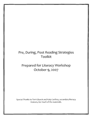 Pre, During, Post Reading Strategies
                 Toolkit

      Prepared for Literacy Workshop
             October 9, 2007




Special Thanks to Terri Glueck and Katy (arthey, secondary literacy
                trainers, for much of the materials.
 