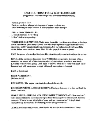 INSTRUCTIONS FOR A WRITE AROUND
              (Suggestion: turn these steps into overhead transparencies)


Form a group of fou r.
Each person have a large blank piece of paper ready to use.
Each member put their initials in the upper left-hand margin.

EXPLAIN the TWO RULES:
1. Use all the time for writing.
2. Don't talk when passing.

WRITE FOR ONE MINUTE: Write yonr thoughts, reactions, questions, or rcelings
about the article. (You may expand this with topic-specific suggestions if needed.
Keep time not by exact minutes and seconds, but by walking and watching kids
write. When most students have filled 1/4 of a page, it is time to pass).

PASS the paper when asked to do so. Here teacher reiterates instructions by saying:

READ all the entries on the page, then WRITE for one minute. You can offer a
comment on any or all ortbe above eutries, ask questions, or raise a new topic.
Keep the conversation going! (You need to allow a little more time with each entry
because kids will have more to read with each successive exchange).

PASS at the sigual.

RINSE And REPEAT.
(4 times, total)

READ OVER: The paper you started and ended up witb.

DISCUSS IN WRITE-AROUND GROUPS: Continue the conversatioll out 10lld for
about 2 minutes.

SHARE HIGHLIGHTS OR KEY IDEAS WITH WHOLE CLASS: Now use kids'
writc-around idcas to cxtcnd and deepen their thinking about thc subject. Possible
prompts: What was one highlight of your written conversation? A topic that
sparked lively discussion? Something people disagreed about?

DEBRIEF: discuss the process. How could we make it work bettcr next time?
 