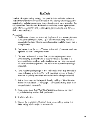 Tea Party

Tea Party is a pre-rcading strategy that gives students a chance to look at
parts of the text before thcy actually read it. This strategy encourages active
participation and gives evelyonc a chance to get up and move around as they
talk about lines from the text. Students have a chance to make predictions,
make inferences, compare and contrast, practice sequencing, and draw on
their prior experiences.

Procedures:
   1. Decide what phrases, sentences, or single words you want to place on
      index cards or strips of paper. Try to select halfas many phrases as
      students in the class. Choose some phrases that might be interpreted in
      multiple ways.

   2. Don't paraphrase the text- You can omit words if you Ileed to shorten
      a phrase, but don't change the words.

   3. Give one card to each student. Ask students to get up and move
      around sharing their card with as many students as possible. It is
      important that thc students understand they not only share their card
      but listcn to the other person's card and discuss how the cards might
      bc related.

   4. Have students get in groups of 4 or 5 to discuss what they presume is
      going to happcn in the text. They will havc their phrases in front of
      them and hopefully remember what some orthe other phrases said.

   5. Ask students to record their predictions by writing a "We think that
      this selection is about. ..." paragraph. They could actually insert their
      phrases into this paragraph.

  6. Have groups share their "We think" paragraphs making sure they
     explain how they reached their predictions.

  7. Rcad the selection.

  8. Discuss the predictions. This isn't about being right or wrong it is
      about seeing relationships between words.




                                                                                  (t
 