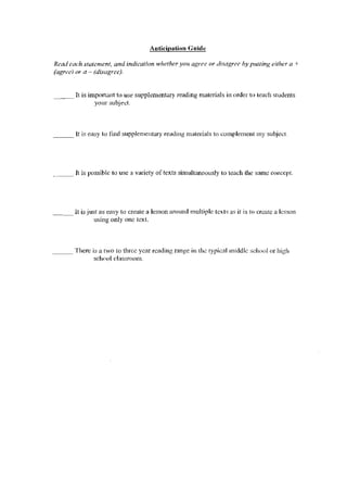 Auticipation Guide

Read each statement, and indication whether you agree or disagrcc by pUlling either a +
(agree) or a - (disagree).


____ It is important 10 us~ supplementary reading materials in order to leach           s(ud~nts
             your subj~l:l.



___ It is easy to find supplementary reading materials to complement my subject.




.... - - It   is possible to use a variety of texts simullaneously to teach the same concept.




         It is just as easy to create a lesson around multiple lexls a<; it is to create a lesson
                 using only one text.



____ There is a two lo thrce year reading range ill the typical Hliddle school or high
            school da:'isroom.
 