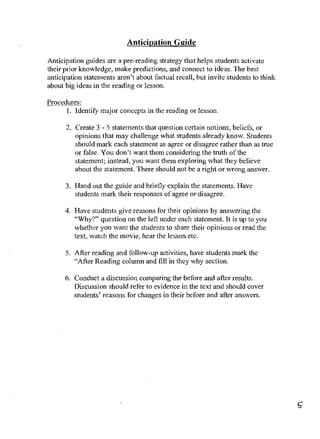 Anticipation Guide

Anticipation guides are a pre-reading strategy that helps students activate
their prior knowledge, make predictions, and cotmect to ideas. The best
anticipation statements aren't about factual recall, but invite students to thiok
about big ideas in the reading or lesson.

Procedures:
      I. Identity major concepts in the reading or lesson.

      2. Create 3 - 5 statements that question certain notions, beliefs, or
         opinions that may challenge what students already know. Students
         should mark each statement as agree or disagree rather than as true
         or false. You don't wart them considering the truth of the
         statement; instead, you want them exploring what they believe
         about the statement. There should not be a right or wrong answer.

      3. Hand out the guide and briefly explain the statements. Have
         students mark their responses of agree or disagree.

      4. Have students give reasons for their opinions by answering the
         "Why?" question on the leH under each statement. It is up to you
         whether you want the students to share their opinions or read the
         text, watch the movie, hear the lesson etc.

      5. After reading and follow-up activities, have students mark the
         "After Reading colunUl and fill in they why section.

      6. Conduct a discussion comparing the before and aHer results.
         Discussion should refer to evidence in the text and should cover
         students' reasons for changes in their before and after answers.
 