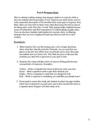 Post-It Response Notes

This is a during reading strategy that engages students to actively think as
they are reading selected passages of text. Students use small sticky notes to
write comments about parts of the text that elicit some type of response from
them. They can then refer to these notes when discussing the text in class or
for doing other work after they've read. This strategy helps students become
aware of information and their responses to it without taking lengthy notes.
You can also have students mark particular concepts, facts, or thinking
strategies that you have emphasized and want them to Jook for in their
reading.

Procedures:

   I. When students first use this strategy give a few simple directions
      about what they should watch for. Example: As you read find two
      places in the text that affirm what you already know about this topic
      and explain how you knew this. Also frnd one place in the text that
      confuses you and write a question on your post-it note.

   2. Students like using multiple colors of notes to distinguish between
      various kinds of responses. Examples:

      Yellow - Write a response that shows surprise by what you read.
      Green - Write a question about a part that confused you.
      Purple - Write a response to a part that you disagreed with.
      Pink - Write a response to something you read that you already knew.

  3. [fyou need to assess this work, ask students to place the page number
     where they'd attached it on each note, and to then transfer the notes to
     a separate sheet of paper with their name on it.




                                                                                 7
 