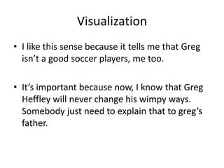 Visualization
• I like this sense because it tells me that Greg
  isn’t a good soccer players, me too.

• It’s important because now, I know that Greg
  Heffley will never change his wimpy ways.
  Somebody just need to explain that to greg’s
  father.
 