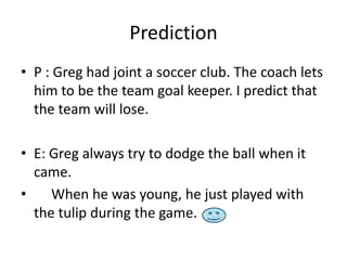 Prediction
• P : Greg had joint a soccer club. The coach lets
  him to be the team goal keeper. I predict that
  the team will lose.

• E: Greg always try to dodge the ball when it
  came.
•    When he was young, he just played with
  the tulip during the game.
 