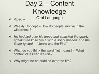 Day 2 – Content
Knowledge
Oral Language Video –
 Weekly Concept – How do people survive in the
wilderness?
 He huddled over his tepee and smacked the quartz
against the knife like a flint. A spark flashed, and the
tinder ignited. – “Jenks and the Fire”
 What do you think the word flint means? – What
context clues can we use?
 Why might he be huddled over the fire?
 