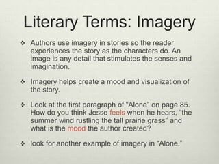 Literary Terms: Imagery
 Authors use imagery in stories so the reader
experiences the story as the characters do. An
image is any detail that stimulates the senses and
imagination.
 Imagery helps create a mood and visualization of
the story.
 Look at the first paragraph of “Alone” on page 85.
How do you think Jesse feels when he hears, “the
summer wind rustling the tall prairie grass” and
what is the mood the author created?
 look for another example of imagery in “Alone.”
 