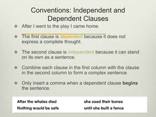 Conventions: Independent and
Dependent Clauses
 After I went to the play I came home.
 The first clause is dependent because it does not
express a complete thought.
 The second clause is independent because it can stand
on its own as a sentence.
 Combine each clause in the first column with the clause
in the second column to form a complex sentence
 Only insert a comma when a dependent clause begins
the sentence.
 