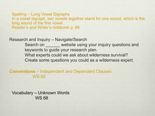 Research and Inquiry – Navigate/Search
Search on ______ website using your inquiry questions and
keywords to guide your research plan.
What experts could we ask about wilderness survival?
Create some questions you could as a wilderness expert.
Spelling – Long Vowel Digraphs
In a vowel digraph, two vowels together stand for one sound, which is the
long sound of the first vowel.
Reader’s and Writer’s notebook p. 66
Vocabulary – Unknown Words
WS 68
Conventions – Independent and Dependent Clauses
WS 65
 