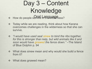 Day 3 – Content
Knowledge
Oral Language How do people survive in the wilderness?
 Today while we are reading, think about how Karana
overcomes challenges in the wilderness so that she can
survive.
 “I would have used seal sinew to bind the ribs together,
for this is stronger than kelp, but wild animals like it and
soon would have gnawed the fence down.” –The Island
of Blue Dolphin p. 94
 What does sinew mean and why would she build a fence
from it?
 What does gnawed mean?
 